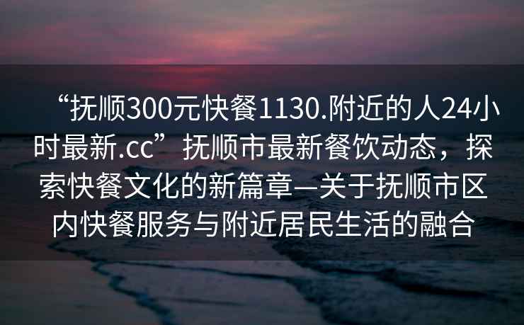 “抚顺300元快餐1130.附近的人24小时最新.cc”抚顺市最新餐饮动态，探索快餐文化的新篇章—关于抚顺市区内快餐服务与附近居民生活的融合