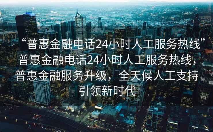 “普惠金融电话24小时人工服务热线”普惠金融电话24小时人工服务热线，普惠金融服务升级，全天候人工支持引领新时代