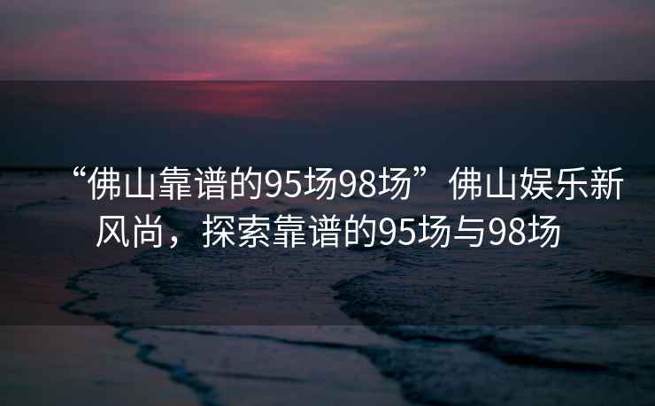 “佛山靠谱的95场98场”佛山娱乐新风尚，探索靠谱的95场与98场