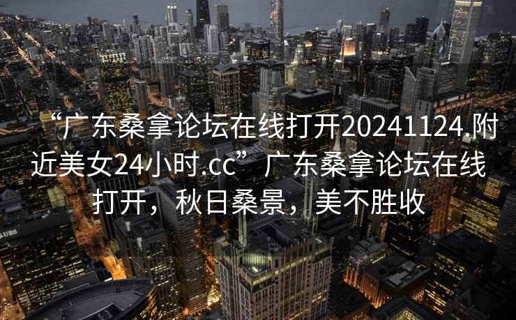 “广东桑拿论坛在线打开20241124.附近美女24小时.cc”广东桑拿论坛在线打开，秋日桑景，美不胜收