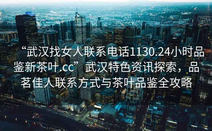 “武汉找女人联系电话1130.24小时品鉴新茶叶.cc”武汉特色资讯探索，品茗佳人联系方式与茶叶品鉴全攻略