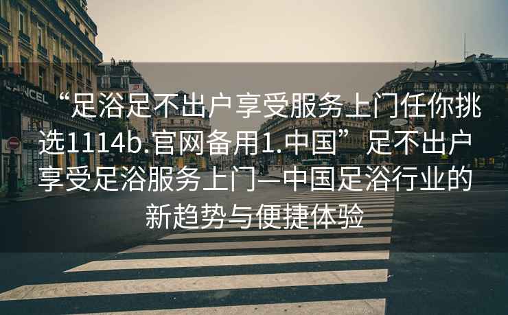 “足浴足不出户享受服务上门任你挑选1114b.官网备用1.中国”足不出户享受足浴服务上门—中国足浴行业的新趋势与便捷体验