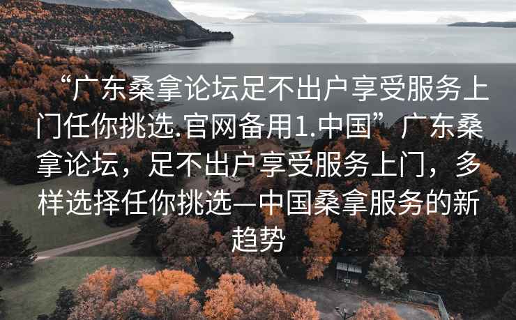 “广东桑拿论坛足不出户享受服务上门任你挑选.官网备用1.中国”广东桑拿论坛，足不出户享受服务上门，多样选择任你挑选—中国桑拿服务的新趋势