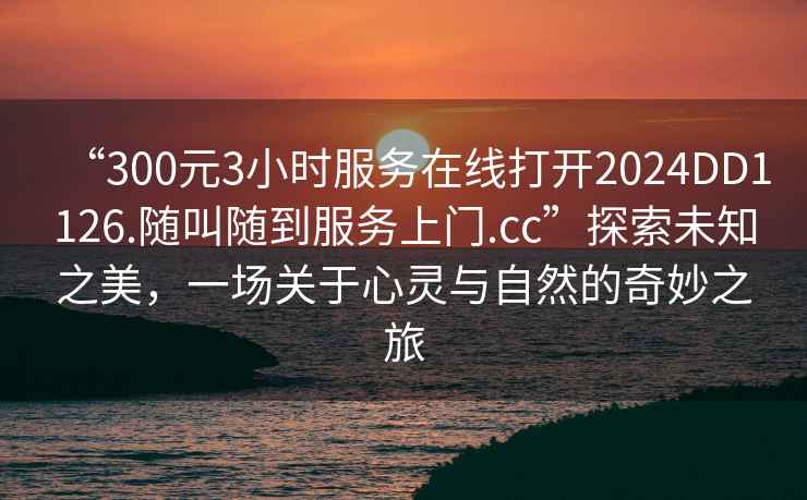 “300元3小时服务在线打开2024DD1126.随叫随到服务上门.cc”探索未知之美，一场关于心灵与自然的奇妙之旅