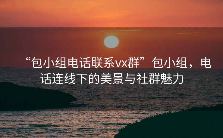 “包小组电话联系vx群”包小组，电话连线下的美景与社群魅力