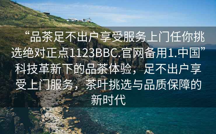 “品茶足不出户享受服务上门任你挑选绝对正点1123BBC.官网备用1.中国”科技革新下的品茶体验，足不出户享受上门服务，茶叶挑选与品质保障的新时代