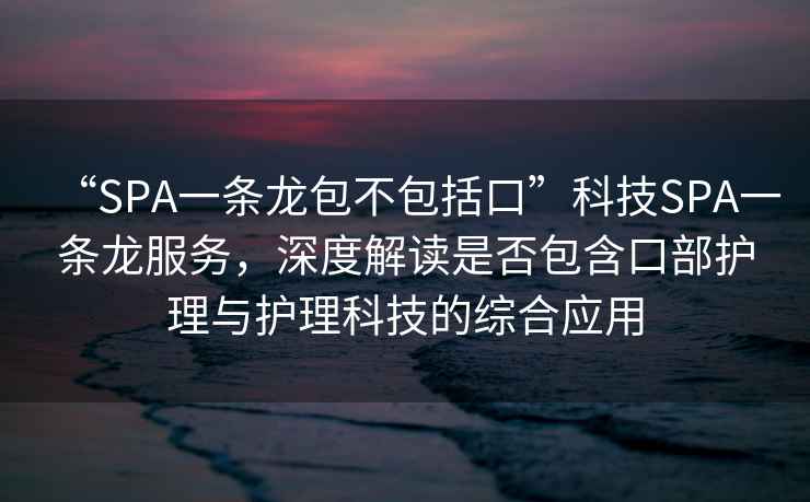 “SPA一条龙包不包括口”科技SPA一条龙服务，深度解读是否包含口部护理与护理科技的综合应用