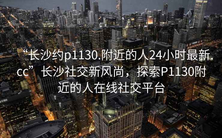 “长沙约p1130.附近的人24小时最新.cc”长沙社交新风尚，探索P1130附近的人在线社交平台