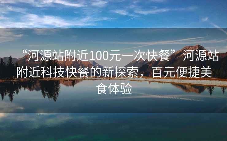 “河源站附近100元一次快餐”河源站附近科技快餐的新探索，百元便捷美食体验