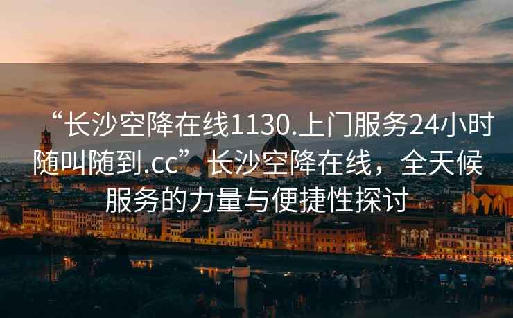 “长沙空降在线1130.上门服务24小时随叫随到.cc”长沙空降在线，全天候服务的力量与便捷性探讨