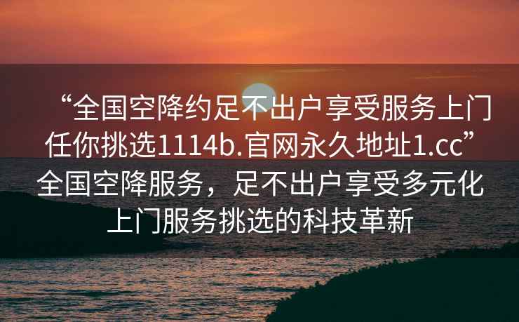 “全国空降约足不出户享受服务上门任你挑选1114b.官网永久地址1.cc”全国空降服务，足不出户享受多元化上门服务挑选的科技革新