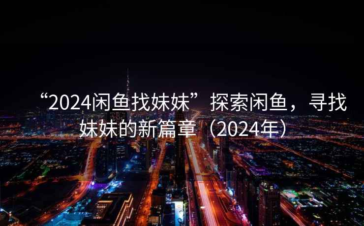 “2024闲鱼找妹妹”探索闲鱼，寻找妹妹的新篇章（2024年）