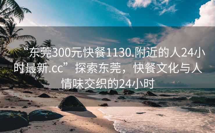 “东莞300元快餐1130.附近的人24小时最新.cc”探索东莞，快餐文化与人情味交织的24小时