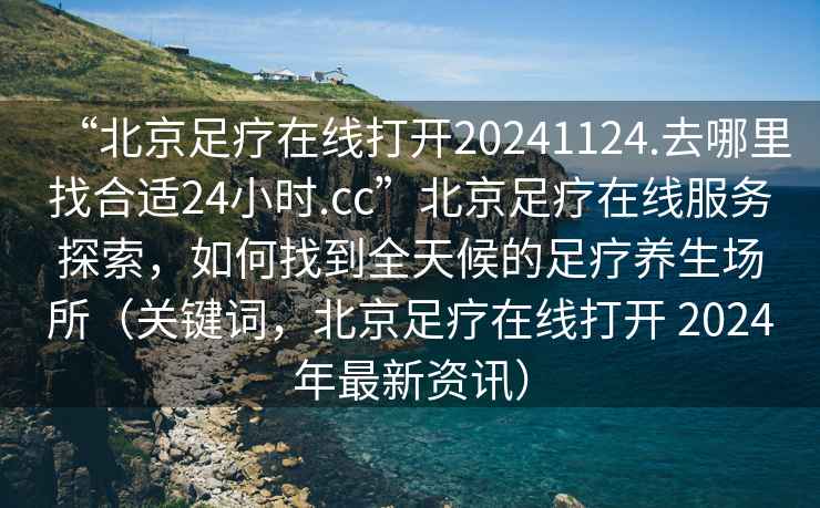 “北京足疗在线打开20241124.去哪里找合适24小时.cc”北京足疗在线服务探索，如何找到全天候的足疗养生场所（关键词，北京足疗在线打开 2024年最新资讯）