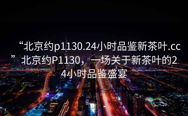 “北京约p1130.24小时品鉴新茶叶.cc”北京约P1130，一场关于新茶叶的24小时品鉴盛宴