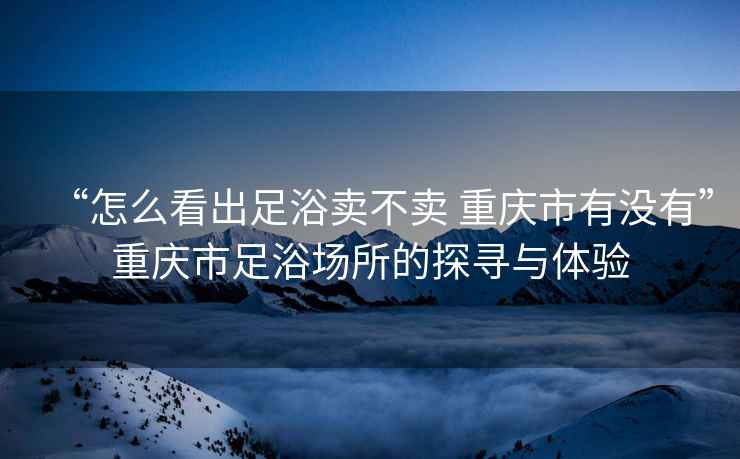 “怎么看出足浴卖不卖 重庆市有没有”重庆市足浴场所的探寻与体验