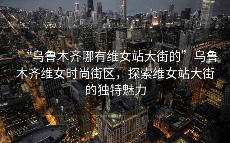 “乌鲁木齐哪有维女站大街的”乌鲁木齐维女时尚街区，探索维女站大街的独特魅力