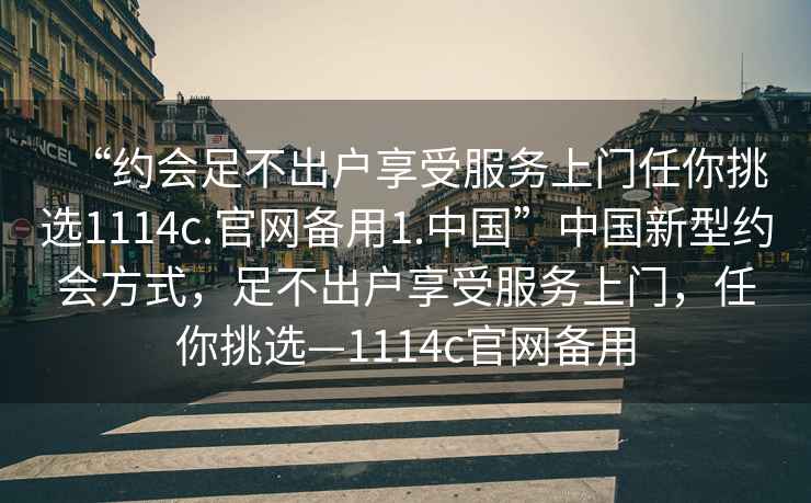 “约会足不出户享受服务上门任你挑选1114c.官网备用1.中国”中国新型约会方式，足不出户享受服务上门，任你挑选—1114c官网备用