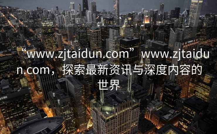 “www.zjtaidun.com”www.zjtaidun.com，探索最新资讯与深度内容的世界