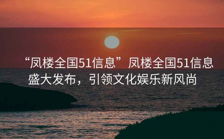 “凤楼全国51信息”凤楼全国51信息盛大发布，引领文化娱乐新风尚