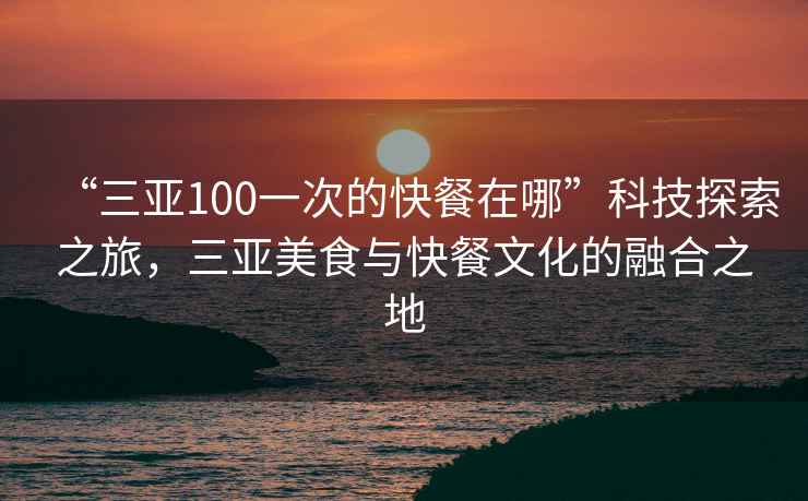 “三亚100一次的快餐在哪”科技探索之旅，三亚美食与快餐文化的融合之地