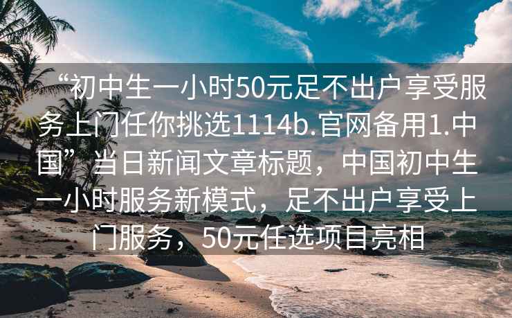 “初中生一小时50元足不出户享受服务上门任你挑选1114b.官网备用1.中国”当日新闻文章标题，中国初中生一小时服务新模式，足不出户享受上门服务，50元任选项目亮相