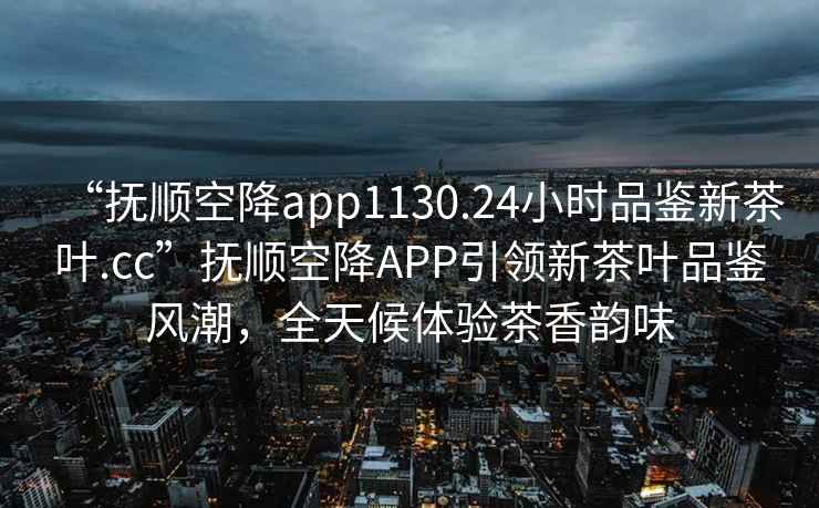 “抚顺空降app1130.24小时品鉴新茶叶.cc”抚顺空降APP引领新茶叶品鉴风潮，全天候体验茶香韵味