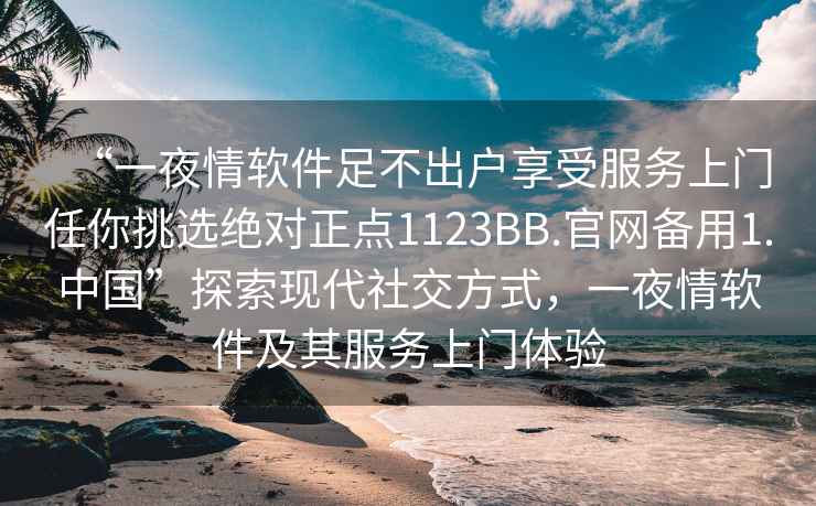 “一夜情软件足不出户享受服务上门任你挑选绝对正点1123BB.官网备用1.中国”探索现代社交方式，一夜情软件及其服务上门体验