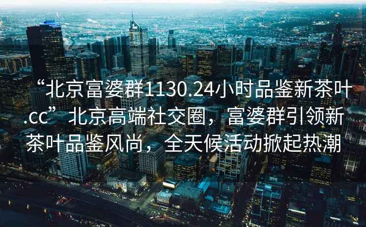 “北京富婆群1130.24小时品鉴新茶叶.cc”北京高端社交圈，富婆群引领新茶叶品鉴风尚，全天候活动掀起热潮