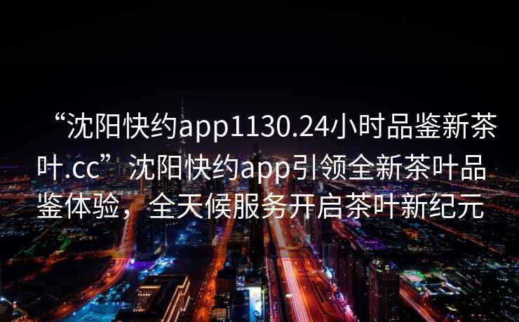 “沈阳快约app1130.24小时品鉴新茶叶.cc”沈阳快约app引领全新茶叶品鉴体验，全天候服务开启茶叶新纪元