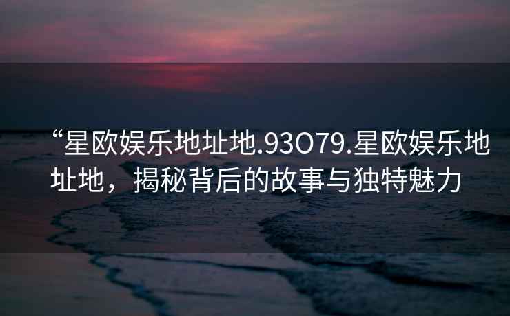 “星欧娱乐地址地.93O79.星欧娱乐地址地，揭秘背后的故事与独特魅力