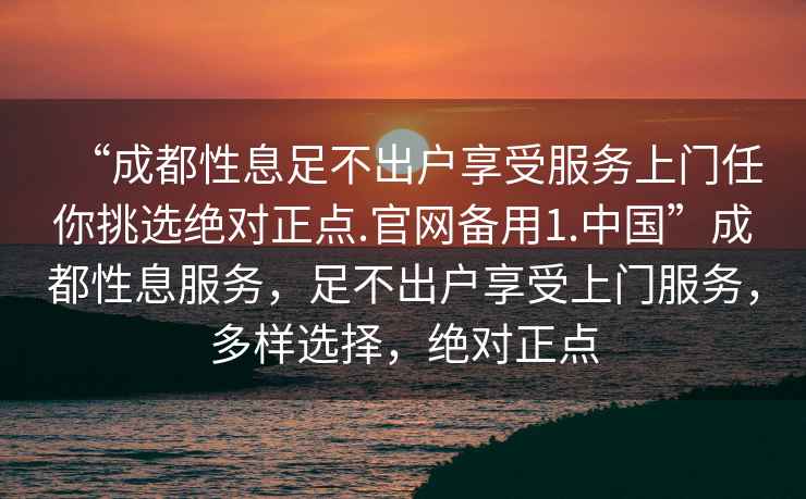 “成都性息足不出户享受服务上门任你挑选绝对正点.官网备用1.中国”成都性息服务，足不出户享受上门服务，多样选择，绝对正点