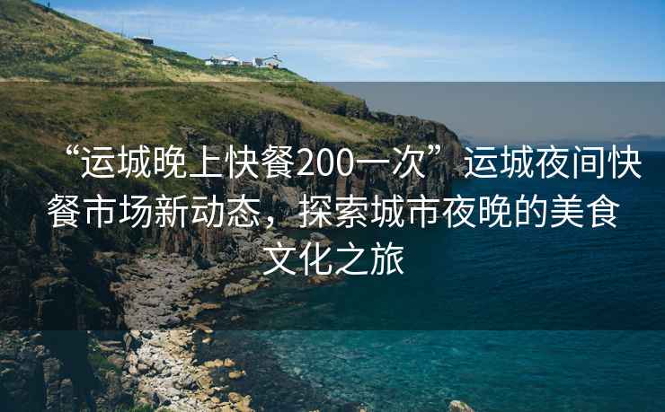 “运城晚上快餐200一次”运城夜间快餐市场新动态，探索城市夜晚的美食文化之旅