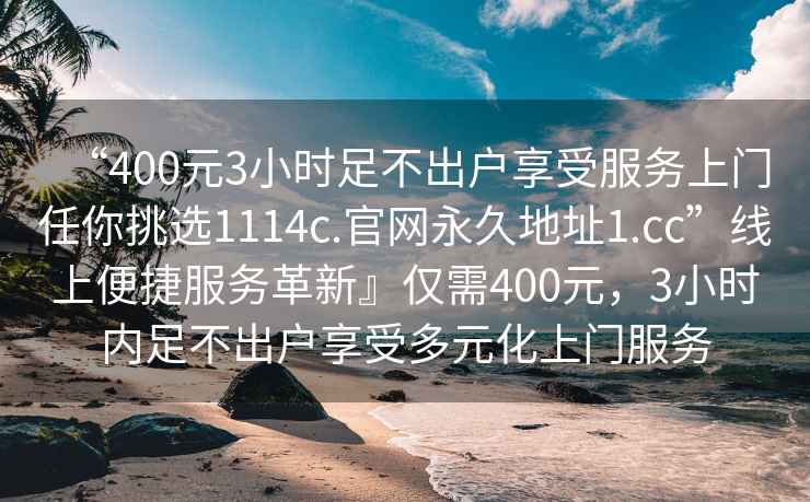 “400元3小时足不出户享受服务上门任你挑选1114c.官网永久地址1.cc”线上便捷服务革新』仅需400元，3小时内足不出户享受多元化上门服务