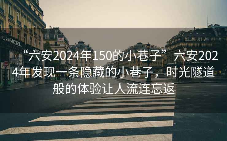 “六安2024年150的小巷子”六安2024年发现一条隐藏的小巷子，时光隧道般的体验让人流连忘返