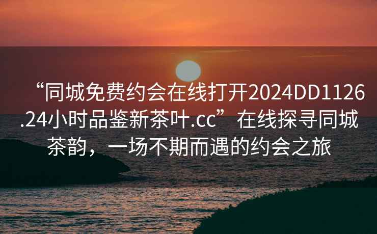 “同城免费约会在线打开2024DD1126.24小时品鉴新茶叶.cc”在线探寻同城茶韵，一场不期而遇的约会之旅