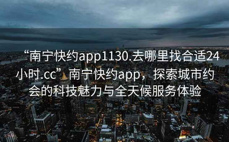 “南宁快约app1130.去哪里找合适24小时.cc”南宁快约app，探索城市约会的科技魅力与全天候服务体验