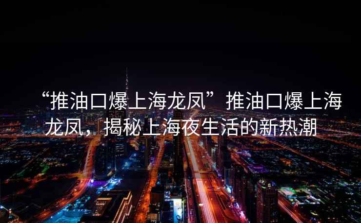 “推油口爆上海龙凤”推油口爆上海龙凤，揭秘上海夜生活的新热潮