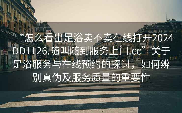 “怎么看出足浴卖不卖在线打开2024DD1126.随叫随到服务上门.cc”关于足浴服务与在线预约的探讨，如何辨别真伪及服务质量的重要性