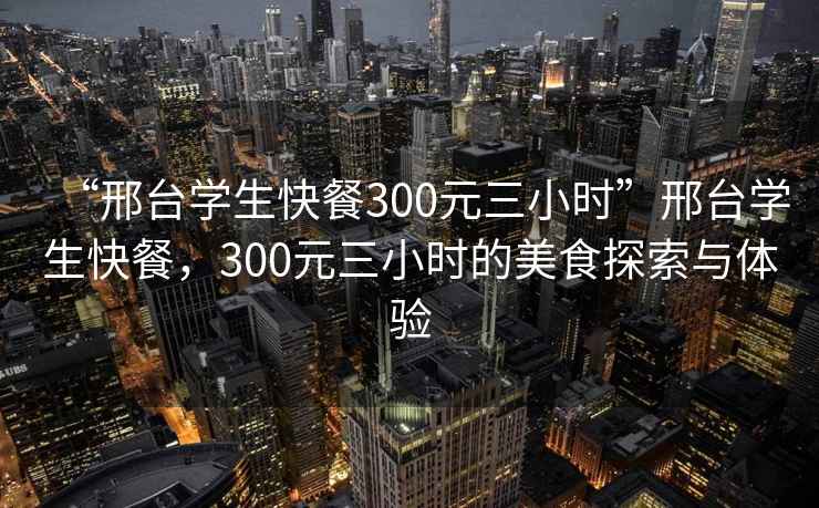 “邢台学生快餐300元三小时”邢台学生快餐，300元三小时的美食探索与体验