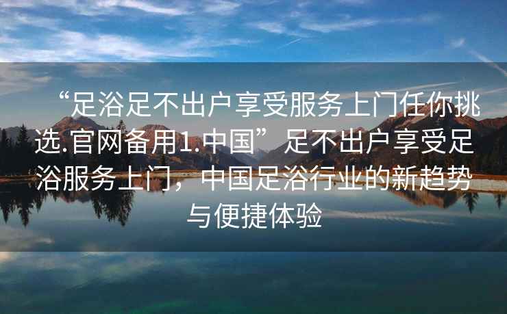 “足浴足不出户享受服务上门任你挑选.官网备用1.中国”足不出户享受足浴服务上门，中国足浴行业的新趋势与便捷体验