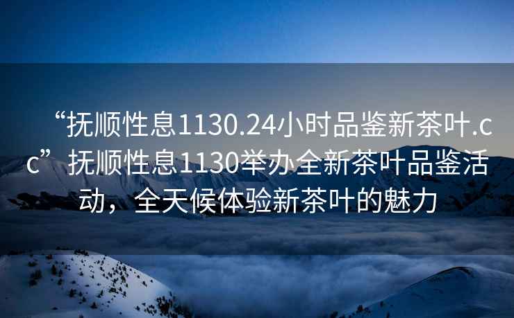 “抚顺性息1130.24小时品鉴新茶叶.cc”抚顺性息1130举办全新茶叶品鉴活动，全天候体验新茶叶的魅力