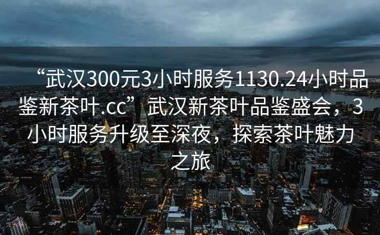 “武汉300元3小时服务1130.24小时品鉴新茶叶.cc”武汉新茶叶品鉴盛会，3小时服务升级至深夜，探索茶叶魅力之旅