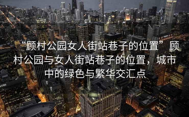 “顾村公园女人街站巷子的位置”顾村公园与女人街站巷子的位置，城市中的绿色与繁华交汇点