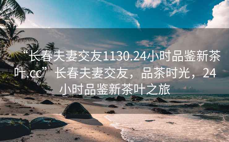 “长春夫妻交友1130.24小时品鉴新茶叶.cc”长春夫妻交友，品茶时光，24小时品鉴新茶叶之旅