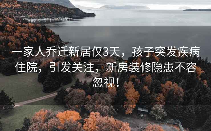 一家人乔迁新居仅3天，孩子突发疾病住院，引发关注，新房装修隐患不容忽视！