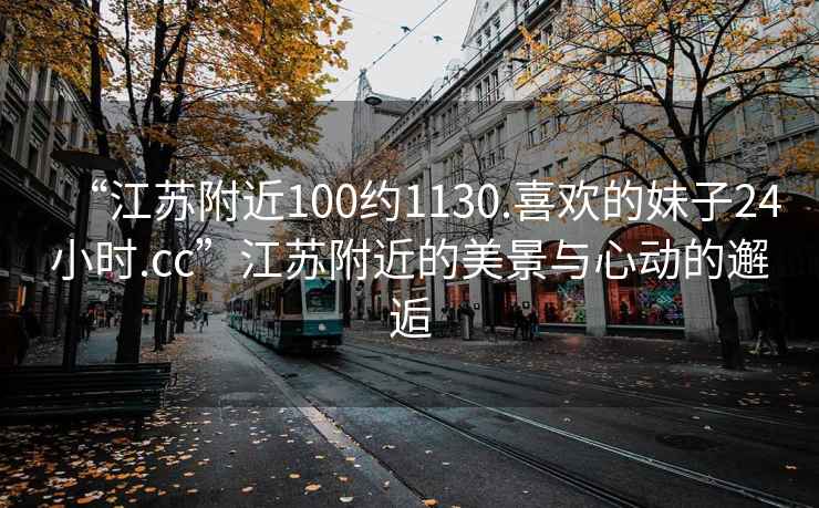 “江苏附近100约1130.喜欢的妹子24小时.cc”江苏附近的美景与心动的邂逅