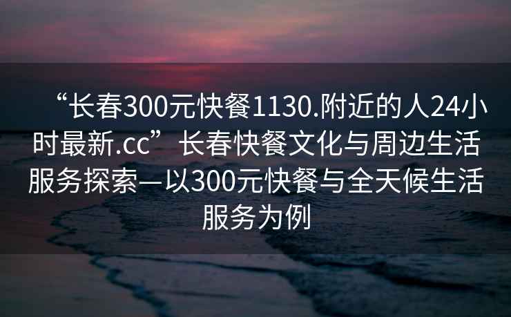 “长春300元快餐1130.附近的人24小时最新.cc”长春快餐文化与周边生活服务探索—以300元快餐与全天候生活服务为例