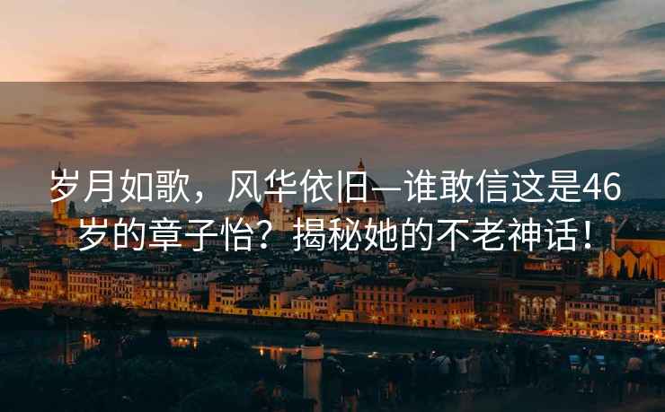 岁月如歌，风华依旧—谁敢信这是46岁的章子怡？揭秘她的不老神话！