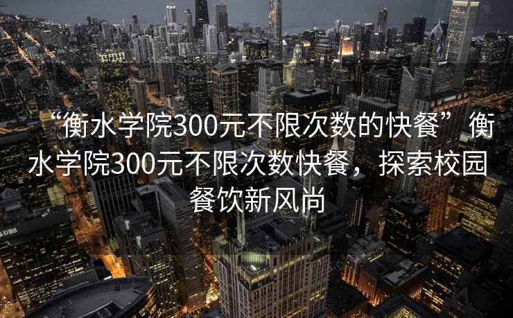 “衡水学院300元不限次数的快餐”衡水学院300元不限次数快餐，探索校园餐饮新风尚